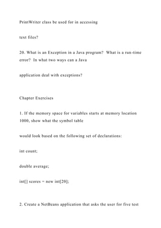 PrintWriter class be used for in accessing
text files?
20. What is an Exception in a Java program? What is a run-time
error? In what two ways can a Java
application deal with exceptions?
Chapter Exercises
1. If the memory space for variables starts at memory location
1000, show what the symbol table
would look based on the following set of declarations:
int count;
double average;
int[] scores = new int[20];
2. Create a NetBeans application that asks the user for five test
 