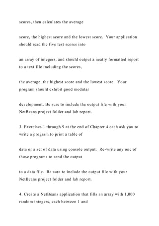 scores, then calculates the average
score, the highest score and the lowest score. Your application
should read the five test scores into
an array of integers, and should output a neatly formatted report
to a text file including the scores,
the average, the highest score and the lowest score. Your
program should exhibit good modular
development. Be sure to include the output file with your
NetBeans project folder and lab report.
3. Exercises 1 through 9 at the end of Chapter 4 each ask you to
write a program to print a table of
data or a set of data using console output. Re-write any one of
those programs to send the output
to a data file. Be sure to include the output file with your
NetBeans project folder and lab report.
4. Create a NetBeans application that fills an array with 1,000
random integers, each between 1 and
 