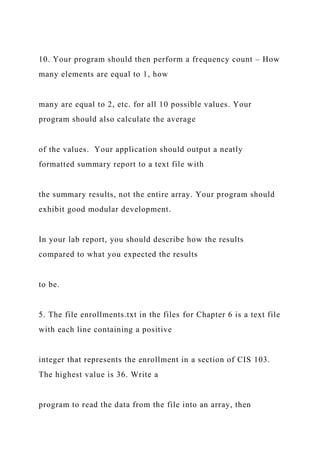10. Your program should then perform a frequency count – How
many elements are equal to 1, how
many are equal to 2, etc. for all 10 possible values. Your
program should also calculate the average
of the values. Your application should output a neatly
formatted summary report to a text file with
the summary results, not the entire array. Your program should
exhibit good modular development.
In your lab report, you should describe how the results
compared to what you expected the results
to be.
5. The file enrollments.txt in the files for Chapter 6 is a text file
with each line containing a positive
integer that represents the enrollment in a section of CIS 103.
The highest value is 36. Write a
program to read the data from the file into an array, then
 