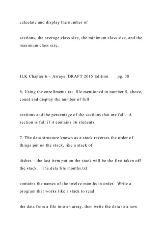 calculate and display the number of
sections, the average class size, the minimum class size, and the
maximum class size.
JLK Chapter 6 – Arrays DRAFT 2015 Edition pg. 38
6. Using the enrollments.txt file mentioned in number 5, above,
count and display the number of full
sections and the percentage of the sections that are full. A
section is full if it contains 36 students.
7. The data structure known as a stack reverses the order of
things put on the stack, like a stack of
dishes – the last item put on the stack will be the first taken off
the stack. The data file months.txt
contains the names of the twelve months in order. Write a
program that works like a stack to read
the data from a file into an array, then write the data to a new
 