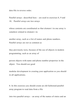 data file in reverse order.
Parallel arrays –described here – are used in exercises 8, 9 and
10. Parallel arrays are two arrays
whose contents are coordinated so that element i in one array is
somehow related to element i in
another array, such as a list of names and phone numbers.
Parallel arrays are not as common as
they previously were, because of the use of objects in modern
programming, such as an array of
person objects with name and phone number properties in the
object. You should use good
modular development in creating your application as you should
in all applications.
8. In this exercise you should create an old fashioned parallel
array program to read data from a file
into two parallel arrays – an array of the names of states and an
 