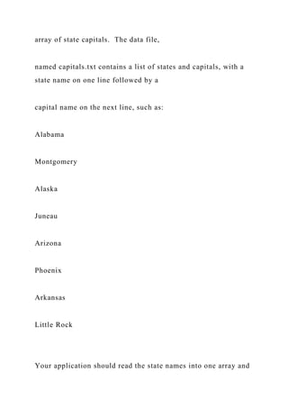 array of state capitals. The data file,
named capitals.txt contains a list of states and capitals, with a
state name on one line followed by a
capital name on the next line, such as:
Alabama
Montgomery
Alaska
Juneau
Arizona
Phoenix
Arkansas
Little Rock
Your application should read the state names into one array and
 