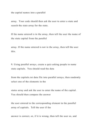 the capital names into a parallel
array. Your code should then ask the user to enter a state and
search the state array for the state.
If the name entered is in the array, then tell the user the name of
the state capital from the parallel
array. If the name entered is not in the array, then tell the user
this.
9. Using parallel arrays, create a quiz asking people to name
state capitals. You should read the data
from the capitals.txt data file into parallel arrays, then randomly
select one of the elements in the
states array and ask the user to enter the name of the capital.
You should then compare the answer
the user entered to the corresponding element in the parallel
array of capitals. Tell the user if the
answer is correct, or, if it is wrong, then tell the user so, and
 
