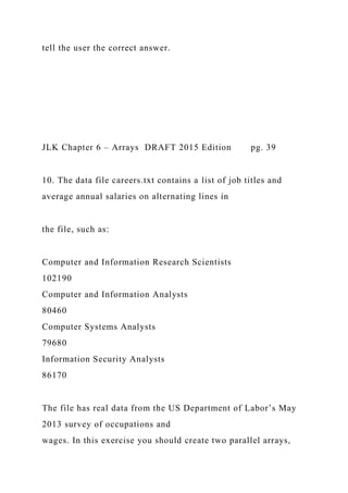 tell the user the correct answer.
JLK Chapter 6 – Arrays DRAFT 2015 Edition pg. 39
10. The data file careers.txt contains a list of job titles and
average annual salaries on alternating lines in
the file, such as:
Computer and Information Research Scientists
102190
Computer and Information Analysts
80460
Computer Systems Analysts
79680
Information Security Analysts
86170
The file has real data from the US Department of Labor’s May
2013 survey of occupations and
wages. In this exercise you should create two parallel arrays,
 
