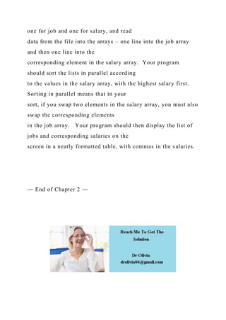 one for job and one for salary, and read
data from the file into the arrays – one line into the job array
and then one line into the
corresponding element in the salary array. Your program
should sort the lists in parallel according
to the values in the salary array, with the highest salary first.
Sorting in parallel means that in your
sort, if you swap two elements in the salary array, you must also
swap the corresponding elements
in the job array. Your program should then display the list of
jobs and corresponding salaries on the
screen in a neatly formatted table, with commas in the salaries.
— End of Chapter 2 —
 