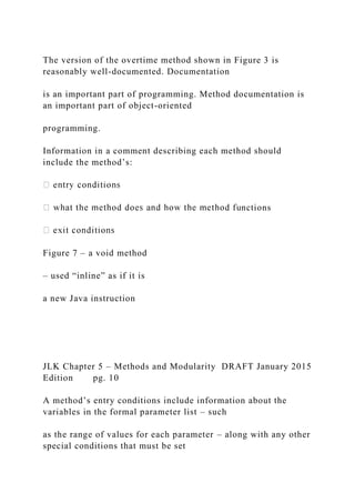 The version of the overtime method shown in Figure 3 is
reasonably well-documented. Documentation
is an important part of programming. Method documentation is
an important part of object-oriented
programming.
Information in a comment describing each method should
include the method’s:
nctions
Figure 7 – a void method
– used “inline” as if it is
a new Java instruction
JLK Chapter 5 – Methods and Modularity DRAFT January 2015
Edition pg. 10
A method’s entry conditions include information about the
variables in the formal parameter list – such
as the range of values for each parameter – along with any other
special conditions that must be set
 