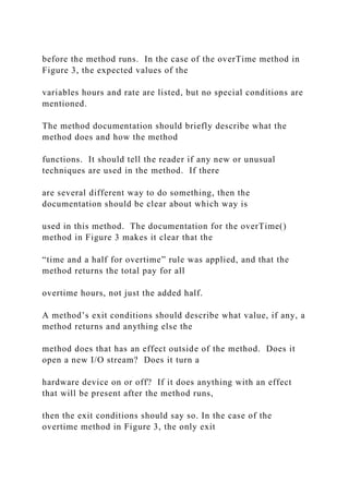 before the method runs. In the case of the overTime method in
Figure 3, the expected values of the
variables hours and rate are listed, but no special conditions are
mentioned.
The method documentation should briefly describe what the
method does and how the method
functions. It should tell the reader if any new or unusual
techniques are used in the method. If there
are several different way to do something, then the
documentation should be clear about which way is
used in this method. The documentation for the overTime()
method in Figure 3 makes it clear that the
“time and a half for overtime” rule was applied, and that the
method returns the total pay for all
overtime hours, not just the added half.
A method’s exit conditions should describe what value, if any, a
method returns and anything else the
method does that has an effect outside of the method. Does it
open a new I/O stream? Does it turn a
hardware device on or off? If it does anything with an effect
that will be present after the method runs,
then the exit conditions should say so. In the case of the
overtime method in Figure 3, the only exit
 