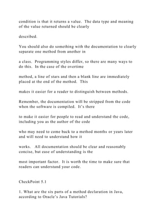 condition is that it returns a value. The data type and meaning
of the value returned should be clearly
described.
You should also do something with the documentation to clearly
separate one method from another in
a class. Programming styles differ, so there are many ways to
do this. In the case of the overtime
method, a line of stars and then a blank line are immediately
placed at the end of the method. This
makes it easier for a reader to distinguish between methods.
Remember, the documentation will be stripped from the code
when the software is compiled. It’s there
to make it easier for people to read and understand the code,
including you as the author of the code
who may need to come back to a method months or years later
and will need to understand how it
works. All documentation should be clear and reasonably
concise, but ease of understanding is the
most important factor. It is worth the time to make sure that
readers can understand your code.
CheckPoint 5.1
1. What are the six parts of a method declaration in Java,
according to Oracle’s Java Tutorials?
 