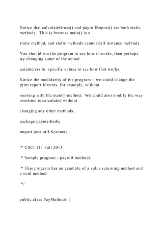 Notice that calculateGross() and payrollReport() are both static
methods. This is because main() is a
static method, and static methods cannot call instance methods.
You should run the program to see how it works, then perhaps
try changing some of the actual
parameters to specific values to see how that works.
Notice the modularity of the program – we could change the
print report formats, for example, without
messing with the main() method. We could also modify the way
overtime is calculated without
changing any other methods.
package paymethods;
import java.util.Scanner;
/* CSCI 111 Fall 2013
* Sample program - payroll methods
* This program has an example of a value returning method and
a void method
*/
public class PayMethods {
 