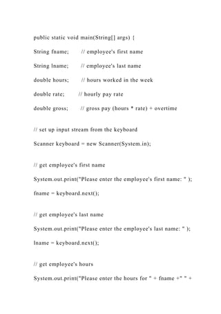public static void main(String[] args) {
String fname; // employee's first name
String lname; // employee's last name
double hours; // hours worked in the week
double rate; // hourly pay rate
double gross; // gross pay (hours * rate) + overtime
// set up input stream from the keyboard
Scanner keyboard = new Scanner(System.in);
// get employee's first name
System.out.print("Please enter the employee's first name: " );
fname = keyboard.next();
// get employee's last name
System.out.print("Please enter the employee's last name: " );
lname = keyboard.next();
// get employee's hours
System.out.print("Please enter the hours for " + fname +" " +
 