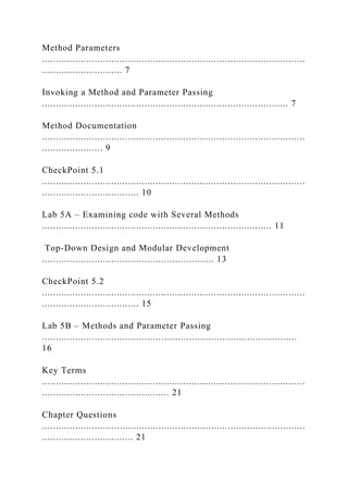 Method Parameters
...............................................................................................
............................. 7
Invoking a Method and Parameter Passing
......................................................................................... 7
Method Documentation
...............................................................................................
...................... 9
CheckPoint 5.1
...............................................................................................
................................... 10
Lab 5A – Examining code with Several Methods
................................................................................... 11
Top-Down Design and Modular Development
.............................................................. 13
CheckPoint 5.2
...............................................................................................
................................... 15
Lab 5B – Methods and Parameter Passing
............................................................................................
16
Key Terms
...............................................................................................
.............................................. 21
Chapter Questions
...............................................................................................
................................. 21
 