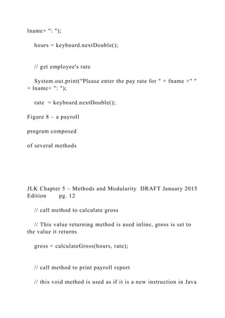 lname+ ": ");
hours = keyboard.nextDouble();
// get employee's rate
System.out.print("Please enter the pay rate for " + fname +" "
+ lname+ ": ");
rate = keyboard.nextDouble();
Figure 8 – a payroll
program composed
of several methods
JLK Chapter 5 – Methods and Modularity DRAFT January 2015
Edition pg. 12
// call method to calculate gross
// This value returning method is used inline, gross is set to
the value it returns
gross = calculateGross(hours, rate);
// call method to print payroll report
// this void method is used as if it is a new instruction in Java
 
