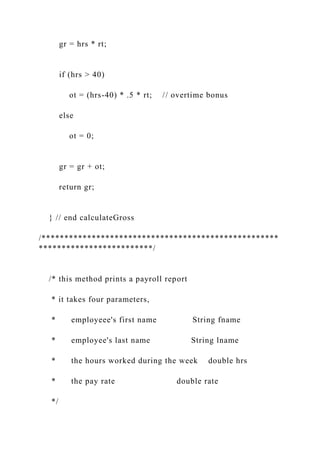 gr = hrs * rt;
if (hrs > 40)
ot = (hrs-40) * .5 * rt; // overtime bonus
else
ot = 0;
gr = gr + ot;
return gr;
} // end calculateGross
/****************************************************
*************************/
/* this method prints a payroll report
* it takes four parameters,
* employeee's first name String fname
* employee's last name String lname
* the hours worked during the week double hrs
* the pay rate double rate
*/
 
