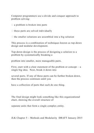 Computer programmers use a divide and conquer approach to
problem solving:
This process is a combination of techniques known as top-down
design and modular development.
Top-down design is the process of designing a solution to a
problem by systematically breaking a
problem into smaller, more manageable parts.
First, start with a clear statement of the problem or concept – a
single big idea. Next, break it down into
several parts. If any of those parts can be further broken down,
then the process continues until you
have a collection of parts that each do one thing.
The final design might look something like this organizational
chart, showing the overall structure of
separate units that form a single complex entity.
JLK Chapter 5 – Methods and Modularity DRAFT January 2015
 
