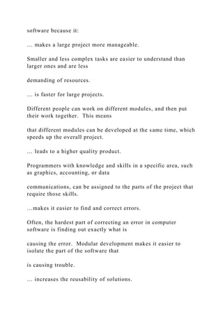 software because it:
… makes a large project more manageable.
Smaller and less complex tasks are easier to understand than
larger ones and are less
demanding of resources.
… is faster for large projects.
Different people can work on different modules, and then put
their work together. This means
that different modules can be developed at the same time, which
speeds up the overall project.
… leads to a higher quality product.
Programmers with knowledge and skills in a specific area, such
as graphics, accounting, or data
communications, can be assigned to the parts of the project that
require those skills.
…makes it easier to find and correct errors.
Often, the hardest part of correcting an error in computer
software is finding out exactly what is
causing the error. Modular development makes it easier to
isolate the part of the software that
is causing trouble.
… increases the reusability of solutions.
 