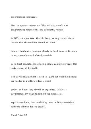 programming languages.
Most computer systems are filled with layers of short
programming modules that are constantly reused
in different situations. Our challenge as programmers is to
decide what the modules should be. Each
module should carry out one clearly defined process. It should
be easy to understand what the module
does. Each module should form a single complete process that
makes sense all by itself.
Top-down development is used to figure out what the modules
are needed in a software development
project and how they should be organized. Modular
development involves building those modules as
separate methods, then combining them to form a complete
software solution for the project.
CheckPoint 5.2
 