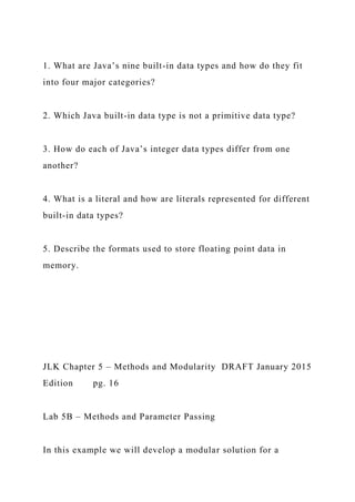 1. What are Java’s nine built-in data types and how do they fit
into four major categories?
2. Which Java built-in data type is not a primitive data type?
3. How do each of Java’s integer data types differ from one
another?
4. What is a literal and how are literals represented for different
built-in data types?
5. Describe the formats used to store floating point data in
memory.
JLK Chapter 5 – Methods and Modularity DRAFT January 2015
Edition pg. 16
Lab 5B – Methods and Parameter Passing
In this example we will develop a modular solution for a
 