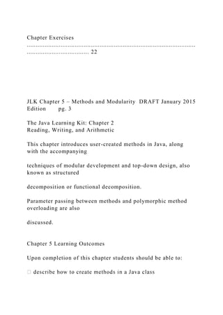 Chapter Exercises
...............................................................................................
................................... 22
JLK Chapter 5 – Methods and Modularity DRAFT January 2015
Edition pg. 3
The Java Learning Kit: Chapter 2
Reading, Writing, and Arithmetic
This chapter introduces user-created methods in Java, along
with the accompanying
techniques of modular development and top-down design, also
known as structured
decomposition or functional decomposition.
Parameter passing between methods and polymorphic method
overloading are also
discussed.
Chapter 5 Learning Outcomes
Upon completion of this chapter students should be able to:
 