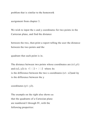 problem that is similar to the homework
assignment from chapter 3.
We wish to input the x and y coordinates for two points in the
Cartesian plane, and find the distance
between the two, then print a report telling the user the distance
between the two points and the
quadrant that each point is in.
The distance between two points whose coordinates are (x1,y1)
and (x2, y2) is √��2 + ��2 where Δx
is the difference between the two x coordinates (x1- x2)and Δy
is the difference between the y
coordinates (y1- y2).
The example on the right also shows us
that the quadrants of a Cartesian plane
are numbered I through IV, with the
following properties:
 