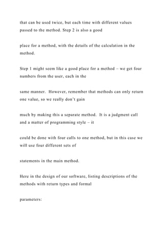 that can be used twice, but each time with different values
passed to the method. Step 2 is also a good
place for a method, with the details of the calculation in the
method.
Step 1 might seem like a good place for a method – we get four
numbers from the user, each in the
same manner. However, remember that methods can only return
one value, so we really don’t gain
much by making this a separate method. It is a judgment call
and a matter of programming style – it
could be done with four calls to one method, but in this case we
will use four different sets of
statements in the main method.
Here in the design of our software, listing descriptions of the
methods with return types and formal
parameters:
 