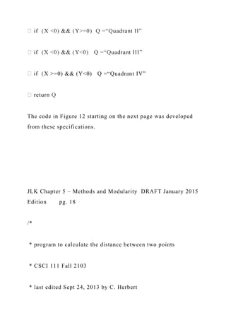 X >=0) && (Y<0) Q =“Quadrant IV”
The code in Figure 12 starting on the next page was developed
from these specifications.
JLK Chapter 5 – Methods and Modularity DRAFT January 2015
Edition pg. 18
/*
* program to calculate the distance between two points
* CSCI 111 Fall 2103
* last edited Sept 24, 2013 by C. Herbert
 
