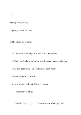 */
package twopoints;
import java.util.Scanner;
public class TwoPoints {
// The main method gets x and y for two points
// Calls methods to calculate the distance between the two
// and to determine the quadrant of each point
// then outputs the result
public static void main(String[] args) {
//declare variables
double x1,y1,x2,y2; // coordinates of (x1,y1) and
 