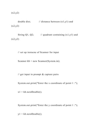 (x2,y2)
double dist; // distance between (x1,y1) and
(x2,y2)
String Q1, Q2; // quadrant containing (x1,y1) and
(x2,y2)
// set up instacne of Scanner for input
Scanner kb = new Scanner(System.in);
// get input in prompt & capture pairs
System.out.print("Enter the x coordinate of point 1 :");
x1 = kb.nextDouble();
System.out.print("Enter the y coordinate of point 1 :");
y1 = kb.nextDouble();
 