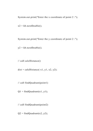 System.out.print("Enter the x coordinate of point 2 :");
x2 = kb.nextDouble();
System.out.print("Enter the y coordinate of point 2 :");
y2 = kb.nextDouble();
// call calcDistance()
dist = calcDistance( x1, y1, x2, y2);
// call findQuadrant(point1)
Q1 = findQuadrant(x1, y1);
// call findQuadrant(point2)
Q2 = findQuadrant(x2, y2);
 
