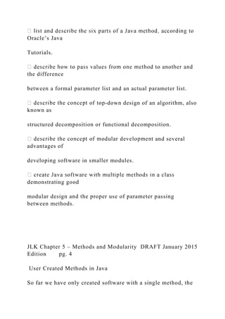 Oracle’s Java
Tutorials.
the difference
between a formal parameter list and an actual parameter list.
-down design of an algorithm, also
known as
structured decomposition or functional decomposition.
and several
advantages of
developing software in smaller modules.
demonstrating good
modular design and the proper use of parameter passing
between methods.
JLK Chapter 5 – Methods and Modularity DRAFT January 2015
Edition pg. 4
User Created Methods in Java
So far we have only created software with a single method, the
 