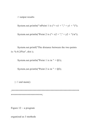 // output results
System.out.println("nPoint 1 is ("+ x1 + "," + y1 + ")");
System.out.println("Point 2 is ("+ x2 + "," + y2 + ")n");
System.out.printf("The distance between the two points
is: %-8.2f%n", dist );
System.out.println("Point 1 is in " + Q1);
System.out.println("Point 2 is in " + Q2);
} // end main()
/****************************************************
************************/
Figure 12 – a program
organized as 3 methods
 