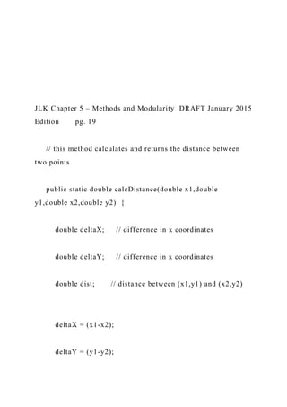 JLK Chapter 5 – Methods and Modularity DRAFT January 2015
Edition pg. 19
// this method calculates and returns the distance between
two points
public static double calcDistance(double x1,double
y1,double x2,double y2) {
double deltaX; // difference in x coordinates
double deltaY; // difference in x coordinates
double dist; // distance between (x1,y1) and (x2,y2)
deltaX = (x1-x2);
deltaY = (y1-y2);
 