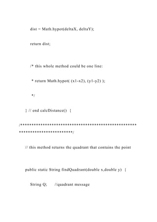 dist = Math.hypot(deltaX, deltaY);
return dist;
/* this whole method could be one line:
* return Math.hypot( (x1-x2), (y1-y2) );
*/
} // end calcDistance() {
/****************************************************
************************/
// this method returns the quadrant that contains the point
public static String findQuadrant(double x,double y) {
String Q; //quadrant message
 