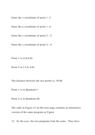 Enter the x coordinate of point 1 :3
Enter the y coordinate of point 1 :4
Enter the x coordinate of point 2 :-3
Enter the y coordinate of point 2 :-4
Point 1 is (3.0,4.0)
Point 2 is (-3.0,-4.0)
The distance between the two points is: 10.00
Point 1 is in Quadrant I
Point 2 is in Quadrant III
The code in Figure 13 on the next page contains an alternative
version of the same program as Figure
12. To the user, the two programs look the same. They have
 