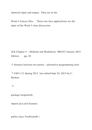 identical input and output. They are in the
Week 5 Canvas files. These two Java applications are the
topic of the Week 5 class discussion.
JLK Chapter 5 – Methods and Modularity DRAFT January 2015
Edition pg. 20
/* distance between two points - alternative programming style
* CSCI 111 Spring 2015 last edited Sept 24, 2013 by C.
Herbert
*/
package twopointsb;
import java.util.Scanner;
public class TwoPointsB {
 