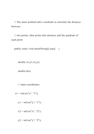 // The main method calls a methods to calculate the distance
between
// two points, then prints that distance and the quadrant of
each point
public static void main(String[] args) {
double x1,y1,x2,y2;
double dist;
// input coordinates
x1 = inCor("x", "1");
y1 = inCor("y", "1");
x2 = inCor("x", "2");
y2 = inCor("y", "2");
 