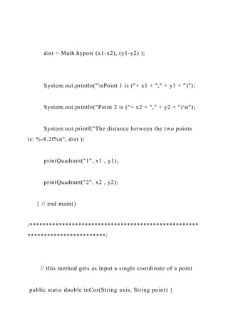 dist = Math.hypot( (x1-x2), (y1-y2) );
System.out.println("nPoint 1 is ("+ x1 + "," + y1 + ")");
System.out.println("Point 2 is ("+ x2 + "," + y2 + ")n");
System.out.printf("The distance between the two points
is: %-8.2f%n", dist );
printQuadrant("1", x1 , y1);
printQuadrant("2", x2 , y2);
} // end main()
/****************************************************
************************/
// this method gets as input a single coordinate of a point
public static double inCor(String axis, String point) {
 