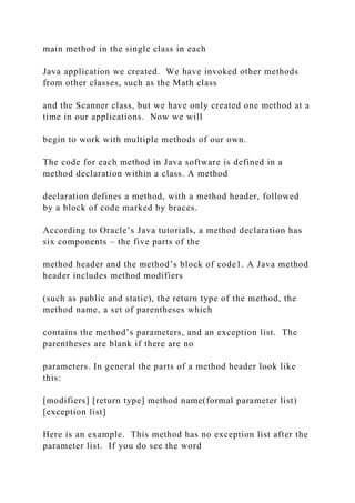 main method in the single class in each
Java application we created. We have invoked other methods
from other classes, such as the Math class
and the Scanner class, but we have only created one method at a
time in our applications. Now we will
begin to work with multiple methods of our own.
The code for each method in Java software is defined in a
method declaration within a class. A method
declaration defines a method, with a method header, followed
by a block of code marked by braces.
According to Oracle’s Java tutorials, a method declaration has
six components – the five parts of the
method header and the method’s block of code1. A Java method
header includes method modifiers
(such as public and static), the return type of the method, the
method name, a set of parentheses which
contains the method’s parameters, and an exception list. The
parentheses are blank if there are no
parameters. In general the parts of a method header look like
this:
[modifiers] [return type] method name(formal parameter list)
[exception list]
Here is an example. This method has no exception list after the
parameter list. If you do see the word
 