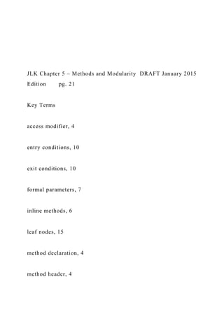 JLK Chapter 5 – Methods and Modularity DRAFT January 2015
Edition pg. 21
Key Terms
access modifier, 4
entry conditions, 10
exit conditions, 10
formal parameters, 7
inline methods, 6
leaf nodes, 15
method declaration, 4
method header, 4
 