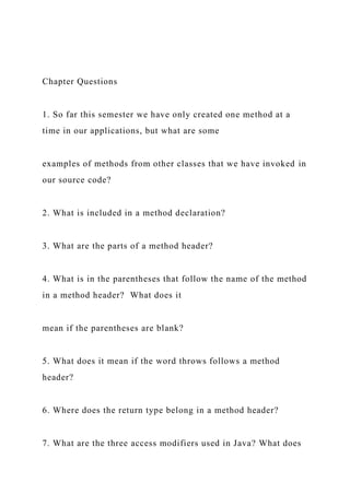 Chapter Questions
1. So far this semester we have only created one method at a
time in our applications, but what are some
examples of methods from other classes that we have invoked in
our source code?
2. What is included in a method declaration?
3. What are the parts of a method header?
4. What is in the parentheses that follow the name of the method
in a method header? What does it
mean if the parentheses are blank?
5. What does it mean if the word throws follows a method
header?
6. Where does the return type belong in a method header?
7. What are the three access modifiers used in Java? What does
 