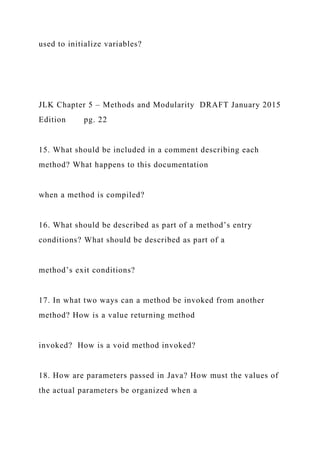 used to initialize variables?
JLK Chapter 5 – Methods and Modularity DRAFT January 2015
Edition pg. 22
15. What should be included in a comment describing each
method? What happens to this documentation
when a method is compiled?
16. What should be described as part of a method’s entry
conditions? What should be described as part of a
method’s exit conditions?
17. In what two ways can a method be invoked from another
method? How is a value returning method
invoked? How is a void method invoked?
18. How are parameters passed in Java? How must the values of
the actual parameters be organized when a
 