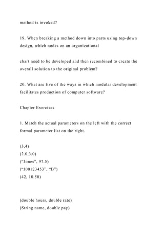 method is invoked?
19. When breaking a method down into parts using top-down
design, which nodes on an organizational
chart need to be developed and then recombined to create the
overall solution to the original problem?
20. What are five of the ways in which modular development
facilitates production of computer software?
Chapter Exercises
1. Match the actual parameters on the left with the correct
formal parameter list on the right.
(3,4)
(2.0,3.0)
(“Jones”, 97.5)
(“J00123453”, “B”)
(42, 10.50)
(double hours, double rate)
(String name, double pay)
 