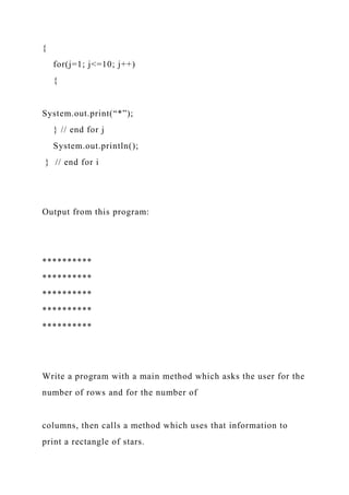 {
for(j=1; j<=10; j++)
{
System.out.print(“*”);
} // end for j
System.out.println();
} // end for i
Output from this program:
**********
**********
**********
**********
**********
Write a program with a main method which asks the user for the
number of rows and for the number of
columns, then calls a method which uses that information to
print a rectangle of stars.
 