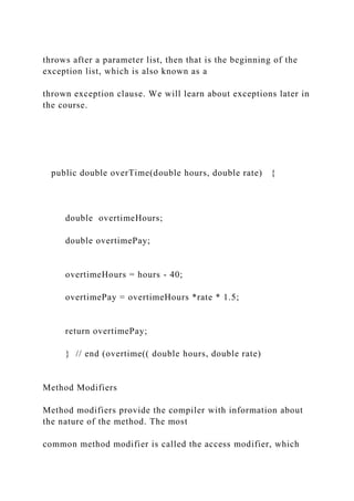 throws after a parameter list, then that is the beginning of the
exception list, which is also known as a
thrown exception clause. We will learn about exceptions later in
the course.
public double overTime(double hours, double rate) {
double overtimeHours;
double overtimePay;
overtimeHours = hours - 40;
overtimePay = overtimeHours *rate * 1.5;
return overtimePay;
} // end (overtime(( double hours, double rate)
Method Modifiers
Method modifiers provide the compiler with information about
the nature of the method. The most
common method modifier is called the access modifier, which
 