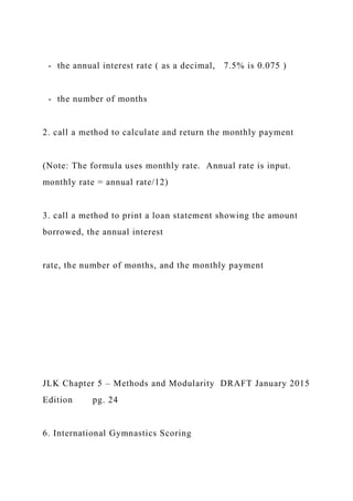 - the annual interest rate ( as a decimal, 7.5% is 0.075 )
- the number of months
2. call a method to calculate and return the monthly payment
(Note: The formula uses monthly rate. Annual rate is input.
monthly rate = annual rate/12)
3. call a method to print a loan statement showing the amount
borrowed, the annual interest
rate, the number of months, and the monthly payment
JLK Chapter 5 – Methods and Modularity DRAFT January 2015
Edition pg. 24
6. International Gymnastics Scoring
 