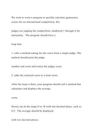 We wish to write a program to quickly calculate gymnastics
scores for an international competition. Six
judges are judging the competition, numbered 1 through 6 for
anonymity. The program should have a
loop that:
1. calls a method asking for the score from a single judge, The
method should print the judge
number and score and return the judges score
2. adds the returned score to a total score.
After the loop is done, your program should call a method that
calculates and displays the average
score.
Scores are in the range 0 to 10 with one decimal place, such as
8.5. The average should be displayed
with two decimal places.
 
