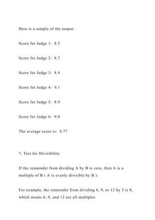 Here is a sample of the output:
Score for Judge 1: 8.5
Score for Judge 2: 8.7
Score for Judge 3: 8.4
Score for Judge 4: 9.1
Score for Judge 5: 8.9
Score for Judge 6: 9.0
The average score is: 8.77
7. Test for Divisibility
If the remainder from dividing A by B is zero, then A is a
multiple of B ( A is evenly divisible by B ).
For example, the remainder from dividing 6, 9, or 12 by 3 is 0,
which means 6, 9, and 12 are all multiples
 