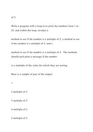 of 3.
Write a program with a loop to to print the numbers from 1 to
25, and within the loop, invokes a
method to see if the number is a multiple of 2, a method to see
if the number is a multiple of 3, and a
method to see if the number is a multiple of 5. The methods
should each print a message if the number
is a multiple of the value for which they are testing.
Here is a sample of part of the output:
1
2 multiple of 2
3 multiple of 3
4 multiple of 2
5 multiple of 5
 