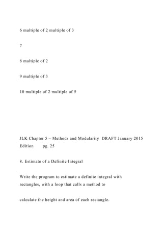 6 multiple of 2 multiple of 3
7
8 multiple of 2
9 multiple of 3
10 multiple of 2 multiple of 5
JLK Chapter 5 – Methods and Modularity DRAFT January 2015
Edition pg. 25
8. Estimate of a Definite Integral
Write the program to estimate a definite integral with
rectangles, with a loop that calls a method to
calculate the height and area of each rectangle.
 