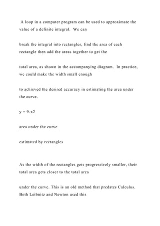A loop in a computer program can be used to approximate the
value of a definite integral. We can
break the integral into rectangles, find the area of each
rectangle then add the areas together to get the
total area, as shown in the accompanying diagram. In practice,
we could make the width small enough
to achieved the desired accuracy in estimating the area under
the curve.
y = 9-x2
area under the curve
estimated by rectangles
As the width of the rectangles gets progressively smaller, their
total area gets closer to the total area
under the curve. This is an old method that predates Calculus.
Both Leibnitz and Newton used this
 