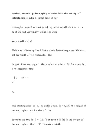method, eventually developing calculus from the concept of
infinitesimals, which, in the case of our
rectangles, would amount to asking, what would the total area
be if we had very many rectangles with
very small width?
This was tedious by hand, but we now have computers. We can
set the width of the rectangle. The
height of the rectangle is the y value at point x. So for example,
if we need to solve:
∫ 9 − �2 ��
−3
+3
The starting point is -3, the ending point is +3, and the height of
the rectangle at each value of x in
between the two is 9 − �2 ; Y at each x is the is the height of
the rectangle at that x. We can use a width
 